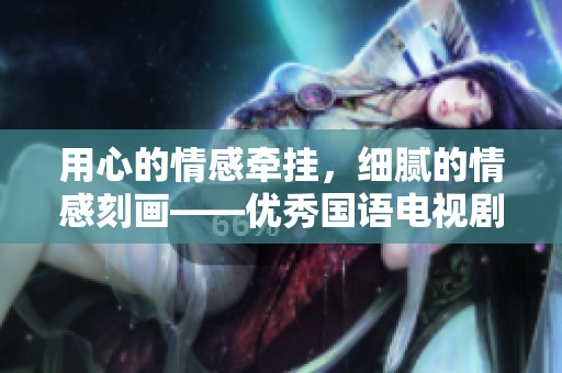 用心的情感牵挂，细腻的情感刻画——优秀国语电视剧赏析