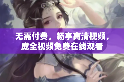 无需付费，畅享高清视频，成全视频免费在线观看