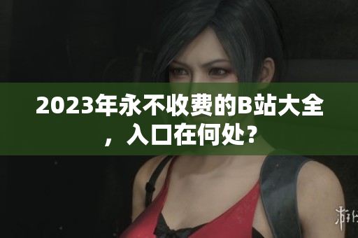 2023年永不收费的B站大全，入口在何处？