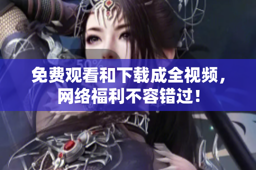 免费观看和下载成全视频，网络福利不容错过！
