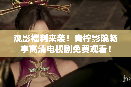 观影福利来袭！青柠影院畅享高清电视剧免费观看！