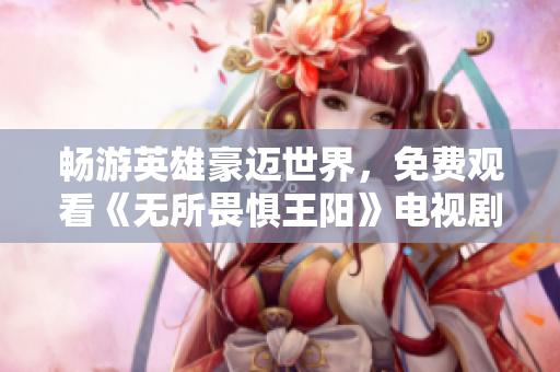 畅游英雄豪迈世界，免费观看《无所畏惧王阳》电视剧