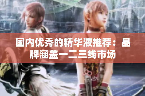 国内优秀的精华液推荐：品牌涵盖一二三线市场