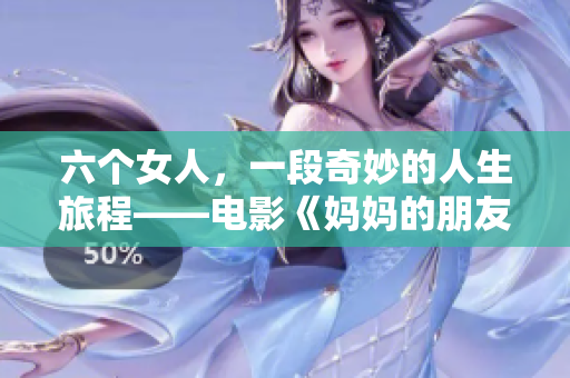 六个女人，一段奇妙的人生旅程——电影《妈妈的朋友6》