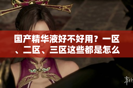 国产精华液好不好用？一区、二区、三区这些都是怎么回事？