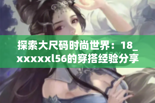 探索大尺码时尚世界：18_xxxxxl56的穿搭经验分享