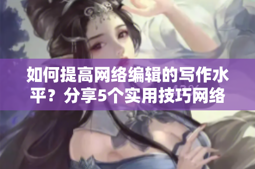 如何提高网络编辑的写作水平？分享5个实用技巧网络编辑必备：5个提升写作技巧