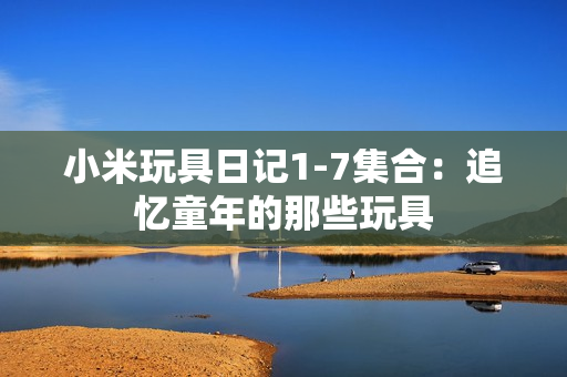 小米玩具日记1-7集合：追忆童年的那些玩具