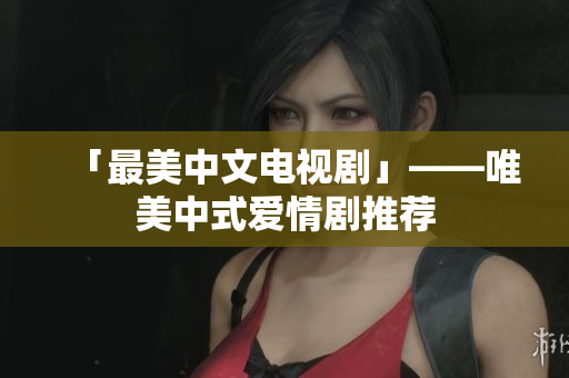 「最美中文电视剧」——唯美中式爱情剧推荐