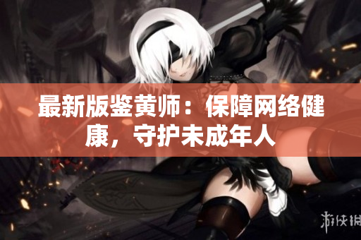 最新版鉴黄师：保障网络健康，守护未成年人