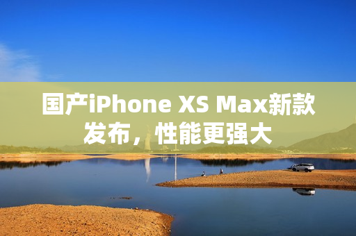 国产iPhone XS Max新款发布，性能更强大