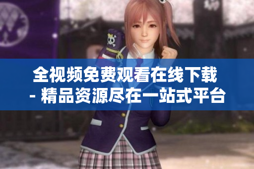 全视频免费观看在线下载 - 精品资源尽在一站式平台