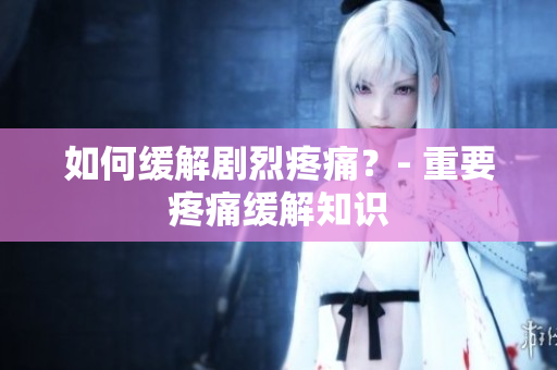 如何缓解剧烈疼痛？- 重要疼痛缓解知识