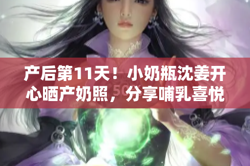 产后第11天！小奶瓶沈姜开心晒产奶照，分享哺乳喜悦