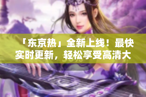 「东京热」全新上线！最快实时更新，轻松享受高清大片！