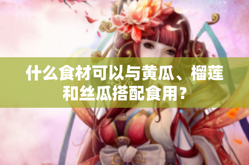 什么食材可以与黄瓜、榴莲和丝瓜搭配食用？