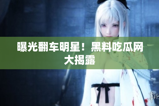 曝光翻车明星！黑料吃瓜网大揭露