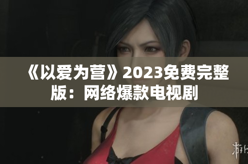 《以爱为营》2023免费完整版：网络爆款电视剧