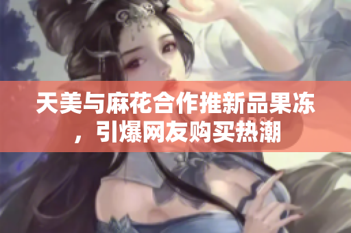 天美与麻花合作推新品果冻，引爆网友购买热潮