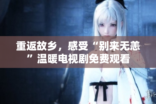 重返故乡，感受“别来无恙”温暖电视剧免费观看