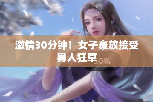 激情30分钟！女子豪放接受男人狂草