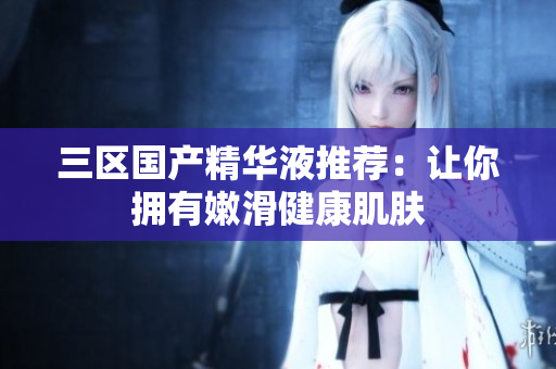 三区国产精华液推荐：让你拥有嫩滑健康肌肤