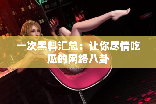 一次黑料汇总：让你尽情吃瓜的网络八卦