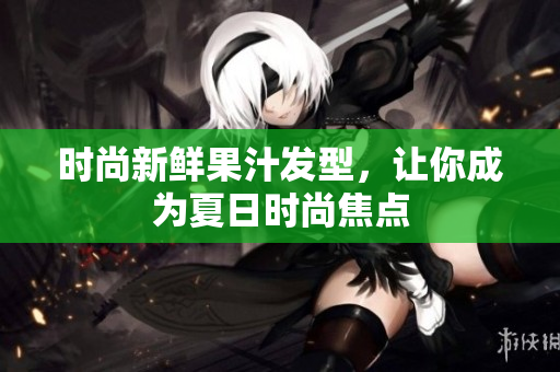 时尚新鲜果汁发型，让你成为夏日时尚焦点