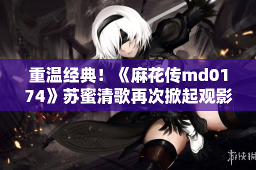 重温经典！《麻花传md0174》苏蜜清歌再次掀起观影热潮