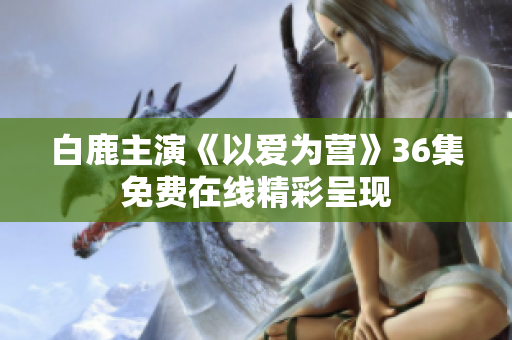 白鹿主演《以爱为营》36集免费在线精彩呈现