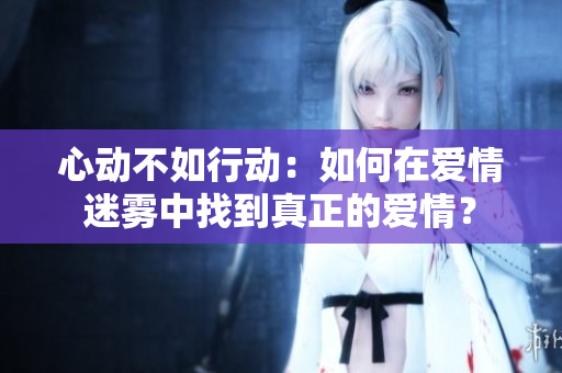 心动不如行动：如何在爱情迷雾中找到真正的爱情？