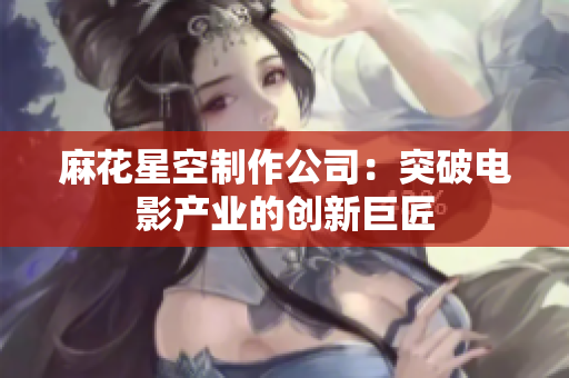 麻花星空制作公司：突破电影产业的创新巨匠
