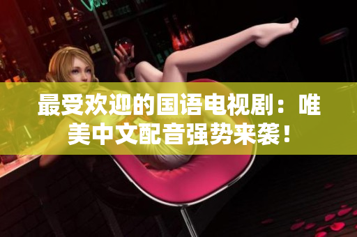 最受欢迎的国语电视剧：唯美中文配音强势来袭！