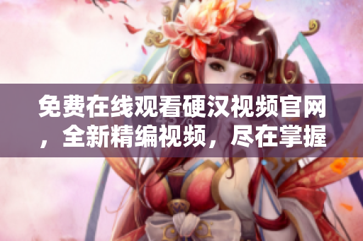 免费在线观看硬汉视频官网，全新精编视频，尽在掌握！