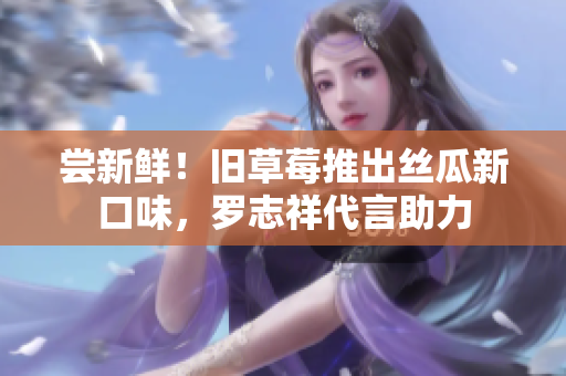 尝新鲜！旧草莓推出丝瓜新口味，罗志祥代言助力