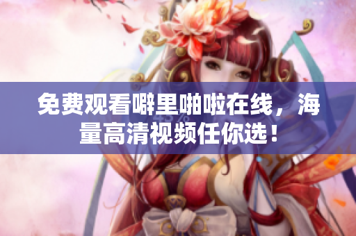 免费观看噼里啪啦在线，海量高清视频任你选！