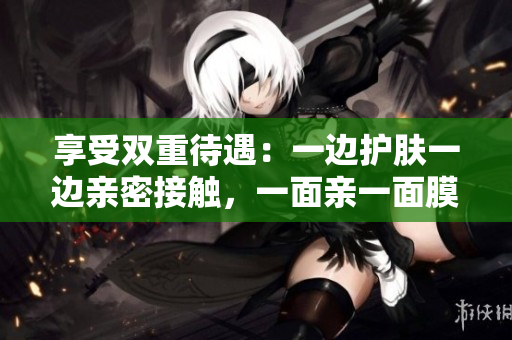 享受双重待遇：一边护肤一边亲密接触，一面亲一面膜免费体验！