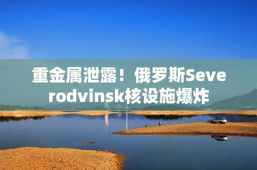 重金属泄露！俄罗斯Severodvinsk核设施爆炸