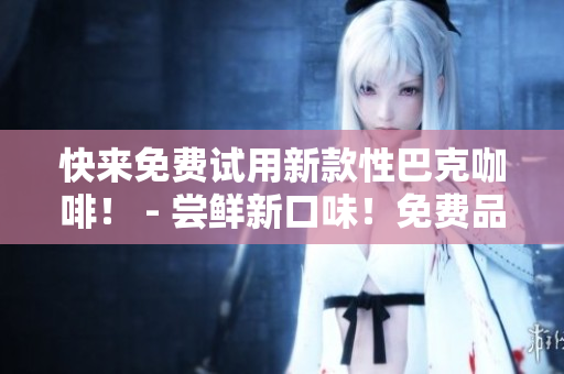 快来免费试用新款性巴克咖啡！ - 尝鲜新口味！免费品尝性巴克咖啡