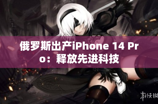 俄罗斯出产iPhone 14 Pro：释放先进科技