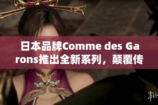 日本品牌Comme des Garons推出全新系列，颠覆传统概念