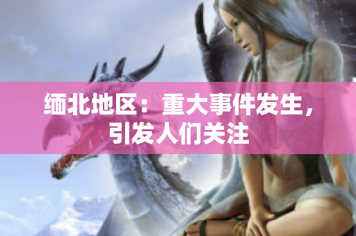 缅北地区：重大事件发生，引发人们关注