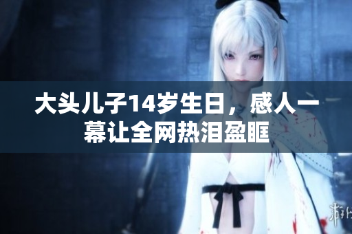 大头儿子14岁生日，感人一幕让全网热泪盈眶