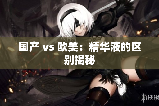 国产 vs 欧美：精华液的区别揭秘