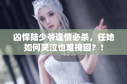 凶悍陆少爷逢情必杀，任她如何哭泣也难挽回？！