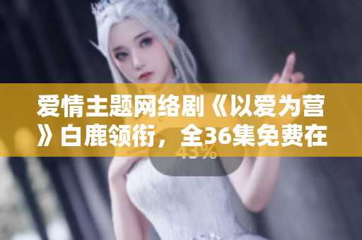 爱情主题网络剧《以爱为营》白鹿领衔，全36集免费在线观看