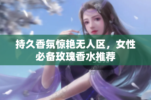 持久香氛惊艳无人区，女性必备玫瑰香水推荐