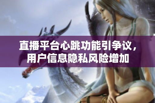 直播平台心跳功能引争议，用户信息隐私风险增加