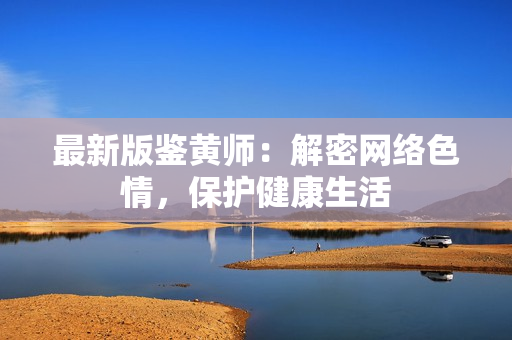 最新版鉴黄师：解密网络色情，保护健康生活