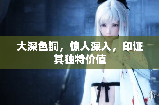 大深色铜，惊人深入，印证其独特价值